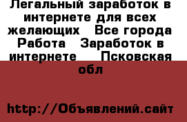 Легальный заработок в интернете для всех желающих - Все города Работа » Заработок в интернете   . Псковская обл.